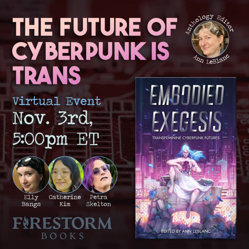 The Future of Cyberpunk is Trans: A virtual event with Firestorm Books November 3rd, 5pm ET  Talking about the anthology Embodied Exegesis with Elly Bangs, Catherine Kim, and Petra Skelton https://firestorm.coop/events/3275-embodied-exegesis-anthology-panel.html